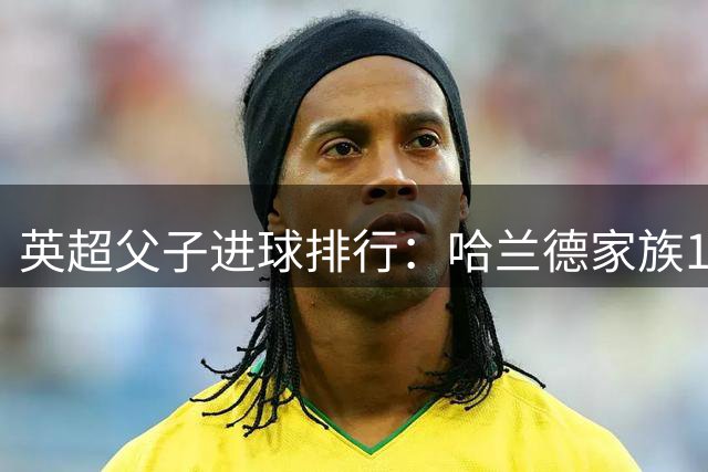 英超父子进球排行：哈兰德家族133球居次席，榜首家族147球！